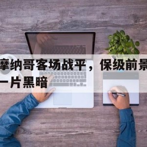 九州体育-包含摩纳哥客场战平，保级前景一片黑暗的词条