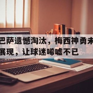 九州体育-包含巴萨遗憾淘汰，梅西神勇未展现，让球迷唏嘘不已的词条