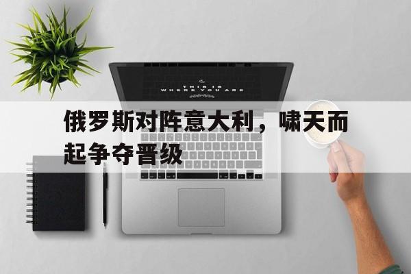 俄罗斯对阵意大利，啸天而起争夺晋级